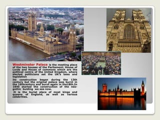 Westminster Palace is the meeting place
of the two houses of the Parliament: House of
Lords and House of commons which are the
political centre of the United Kingdom, where
elected politicians set the UK’s laws and
legislation
Its construction began during the 13th
century but the original palace was burnt in
the 16thcentury and burnt again in the18th.In
1840 started the construction of the neo-
gothic buiding we see now.
It is the burial place of most kings and
queens of England, as well as various
celebrities.
 