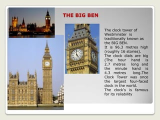THE BIG BEN
The clock tower of
Westminster is
traditionally known as
the BIG BEN.
It is 96.3 metres high
(roughly 16 stories).
The clock dials are big
(The hour hand is
2.7 metres long and
the minute hand is
4.3 metres long.The
Clock Tower was once
the largest four-faced
clock in the world.
The clock's is famous
for its reliability
 