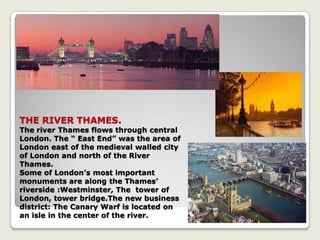 THE RIVER THAMES.
The river Thames flows through central
London. The “ East End” was the area of
London east of the medieval walled city
of London and north of the River
Thames.
Some of London’s most important
monuments are along the Thames’
riverside :Westminster, The tower of
London, tower bridge.The new business
district: The Canary Warf is located on
an isle in the center of the river.
 