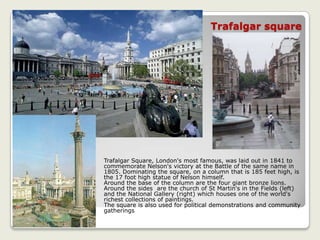Trafalgar square
Trafalgar Square, London's most famous, was laid out in 1841 to
commemorate Nelson's victory at the Battle of the same name in
1805. Dominating the square, on a column that is 185 feet high, is
the 17 foot high statue of Nelson himself.
Around the base of the column are the four giant bronze lions.
Around the sides are the church of St Martin's in the Fields (left)
and the National Gallery (right) which houses one of the world's
richest collections of paintings.
The square is also used for political demonstrations and community
gatherings
 