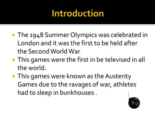 




The 1948 Summer Olympics was celebrated in
London and it was the first to be held after
the Second World War
This games were the first in be televised in all
the world.
This games were known as the Austerity
Games due to the ravages of war, athletes
had to sleep in bunkhouses .

 