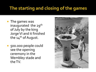 

The games was
inaugurated the 29th
of July by the king
Jorge VI and it finished
the 14th of August.



500.000 people could
see the opening
ceremony in the
Wembley stade and
the TV.

 