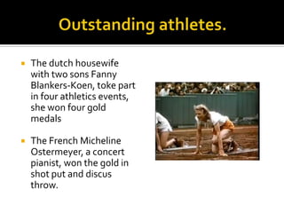

The dutch housewife
with two sons Fanny
Blankers-Koen, toke part
in four athletics events,
she won four gold
medals



The French Micheline
Ostermeyer, a concert
pianist, won the gold in
shot put and discus
throw.

 