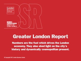 Greater London Report
              Numbers are the fuel which drives the London
                economy. They also shed light on the city’s
              history and dynamically cosmopolitan present.

© Copyright 2012 London Business School
 