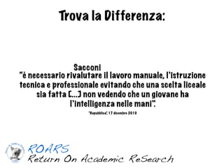 Trova la Differenza:



                 Sacconi
“è necessario rivalutare il lavoro manuale, l’istruzione
tecnica e professionale evitando che una scelta liceale
     sia fatta [...] non vedendo che un giovane ha
               l’intelligenza nelle mani".
                    “Repubblica” 17 dicembre 2010
                               ,
 