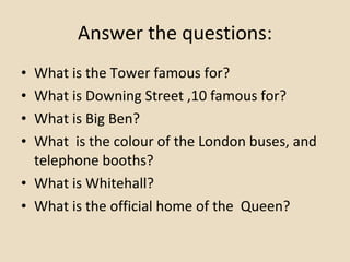 Answer the questions: What is the Tower famous for? What is Downing Street ,10 famous for? What is Big Ben? What  is the colour of the London buses, and  telephone booths? What is Whitehall? What is the official home of the  Queen? 