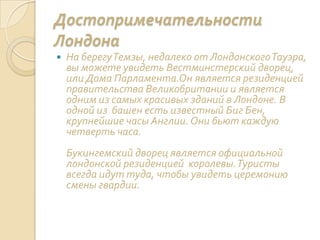 Достопримечательности
Лондона
 На берегуТемзы, недалеко от ЛондонскогоТауэра,
вы можете увидеть Вестминстерский дворец,
или Дома Парламента.Он является резиденцией
правительства Великобритании и является
одним из самых красивых зданий в Лондоне. В
одной из башен есть известный Биг Бен,
крупнейшие часы Англии. Они бьют каждую
четверть часа.
Букингемский дворец является официальной
лондонской резиденцией королевы.Туристы
всегда идут туда, чтобы увидеть церемонию
смены гвардии.
 