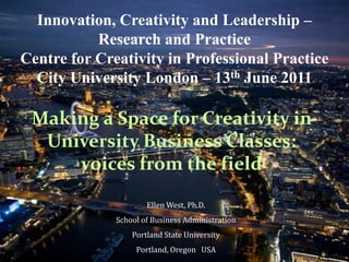 Innovation, Creativity and Leadership –
           Research and Practice
Centre for Creativity in Professional Practice
  City University London – 13th June 2011

 Making a Space for Creativity in
  University Business Classes:
     voices from the field

                      Ellen West, Ph.D.
              School of Business Administration
                  Portland State University
                   Portland, Oregon USA
 