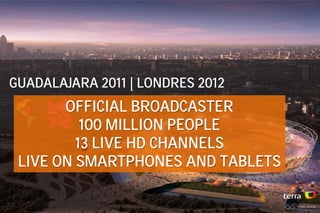 GUADALAJARA 2011 | LONDRES 2012
       OFFICIAL BROADCASTER
          100 MILLION PEOPLE
         13 LIVE HD CHANNELS
 LIVE ON SMARTPHONES AND TABLETS
 
