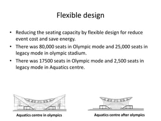 Flexible design
• Reducing the seating capacity by flexible design for reduce
event cost and save energy.
• There was 80,000 seats in Olympic mode and 25,000 seats in
legacy mode in olympic stadium.
• There was 17500 seats in Olympic mode and 2,500 seats in
legacy mode in Aquatics centre.
Aquatics centre in olympics Aquatics centre after olympics
 