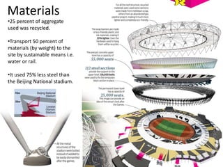 Materials
•25 percent of aggregate
used was recycled.
•Transport 50 percent of
materials (by weight) to the
site by sustainable means i.e.
water or rail.
•It used 75% less steel than
the Beijing National stadium.
 