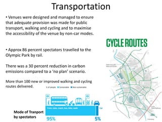 Transportation
• Venues were designed and managed to ensure
that adequate provision was made for public
transport, walking and cycling and to maximise
the accessibility of the venue by non-car modes.
• Approx 86 percent spectators travelled to the
Olympic Park by rail.
There was a 30 percent reduction in carbon
emissions compared to a ‘no plan’ scenario.
More than 100 new or improved walking and cycling
routes delivered.
Mode of Tranport
by spectators
 