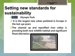 Setting new standards for
sustainability
   1)      Olympic Park
   It is the largest new urban parkland in Europe in
   the last 150 years
  The cleaned up and reprofiled river valley is
   providing both new wildlife habitat and significant
   flood alleviation.
 