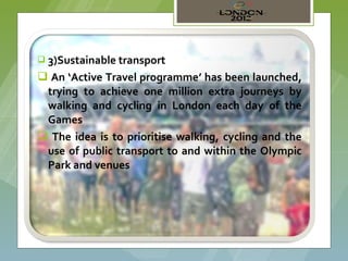  3)Sustainable transport

 An ‘Active Travel programme’ has been launched,
 trying to achieve one million extra journeys by
 walking and cycling in London each day of the
 Games
 The idea is to prioritise walking, cycling and the
 use of public transport to and within the Olympic
 Park and venues
 