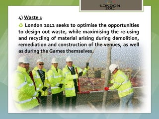 4) Waste 1
♻ London 2012 seeks to optimise the opportunities
to design out waste, while maximising the re-using
and recycling of material arising during demolition,
remediation and construction of the venues, as well
as during the Games themselves.
 