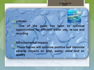  5)Water

 One of the goals has been to optimise
 opportunities for efficient water use, re-use and
 recycling

 6)Enviromental impacts

 These Games will optimise positive and minimise
 adverse impacts on land, water, noise and air
 quality
 