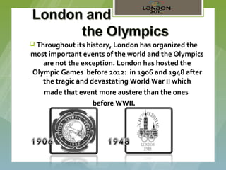  Throughout its history, London has organized the
most important events of the world and the Olympics
   are not the exception. London has hosted the
Olympic Games before 2012: in 1906 and 1948 after
   the tragic and devastating World War II which
   made that event more austere than the ones
                   before WWII.
 