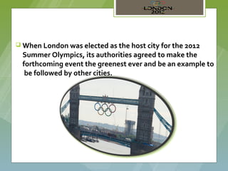  When London was elected as the host city for the 2012
  Summer Olympics, its authorities agreed to make the
  forthcoming event the greenest ever and be an example to
   be followed by other cities.
 
