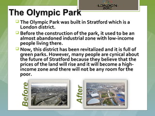 The Olympic Park
  The Olympic Park was built in Stratford which is a
   London district.
  Before the construction of the park, it used to be an
   almost abandoned industrial zone with low-income
   people living there.
  Now, this district has been revitalized and it is full of
   green parks. However, many people are cynical about
   the future of Stratford because they believe that the
   prices of the land will rise and it will become a high-
   income zone and there will not be any room for the
   poor.
 