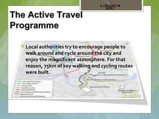The Active Travel
Programme

   Local authorities try to encourage people to
    walk around and cycle around the city and
    enjoy the magnificent atmosphere. For that
    reason, 75km of key walking and cycling routes
    were built.
 