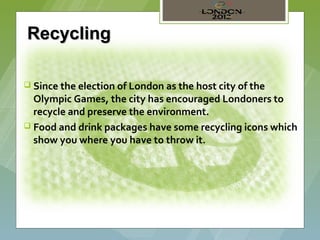 Recycling

 Since the election of London as the host city of the
  Olympic Games, the city has encouraged Londoners to
  recycle and preserve the environment.
 Food and drink packages have some recycling icons which
  show you where you have to throw it.
 