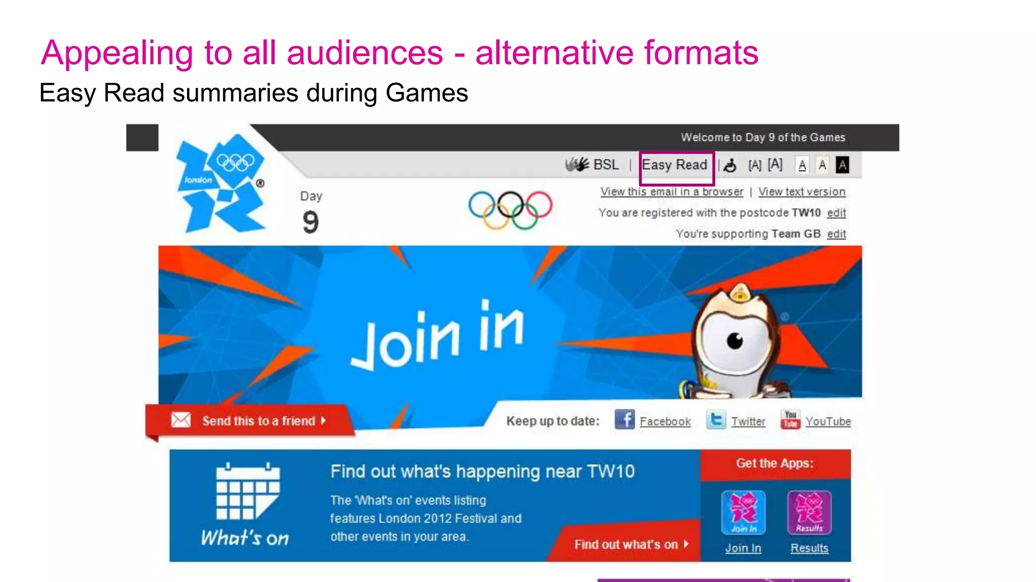 Appealing to all audiences – true accessibility
Beyond numbers
We considered the needs of:
• People with visual, hearing or motor impairments;
• People with cognitive impairments;
• People with reading difficulties such as dyslexia;
• People whose mother tongue is not English;
• People from different cultural, ethnic and socio-economic backgrounds;
• People from different generations.

We have followed these broad principles over the last six years:
1. Providing help in using the site.
2. Designing for use with assistive technologies: ensuring that our media work well with
   technologies such as software that reads pages aloud.
3. Following standards: London 2012 websites comply with accessibility standards including
   the W3C Web Accessibility Initiative.
4. Testing: we have worked with specialist accessibility and usability consultancies and real
   users to ensure that problems are identified and solutions developed.
 