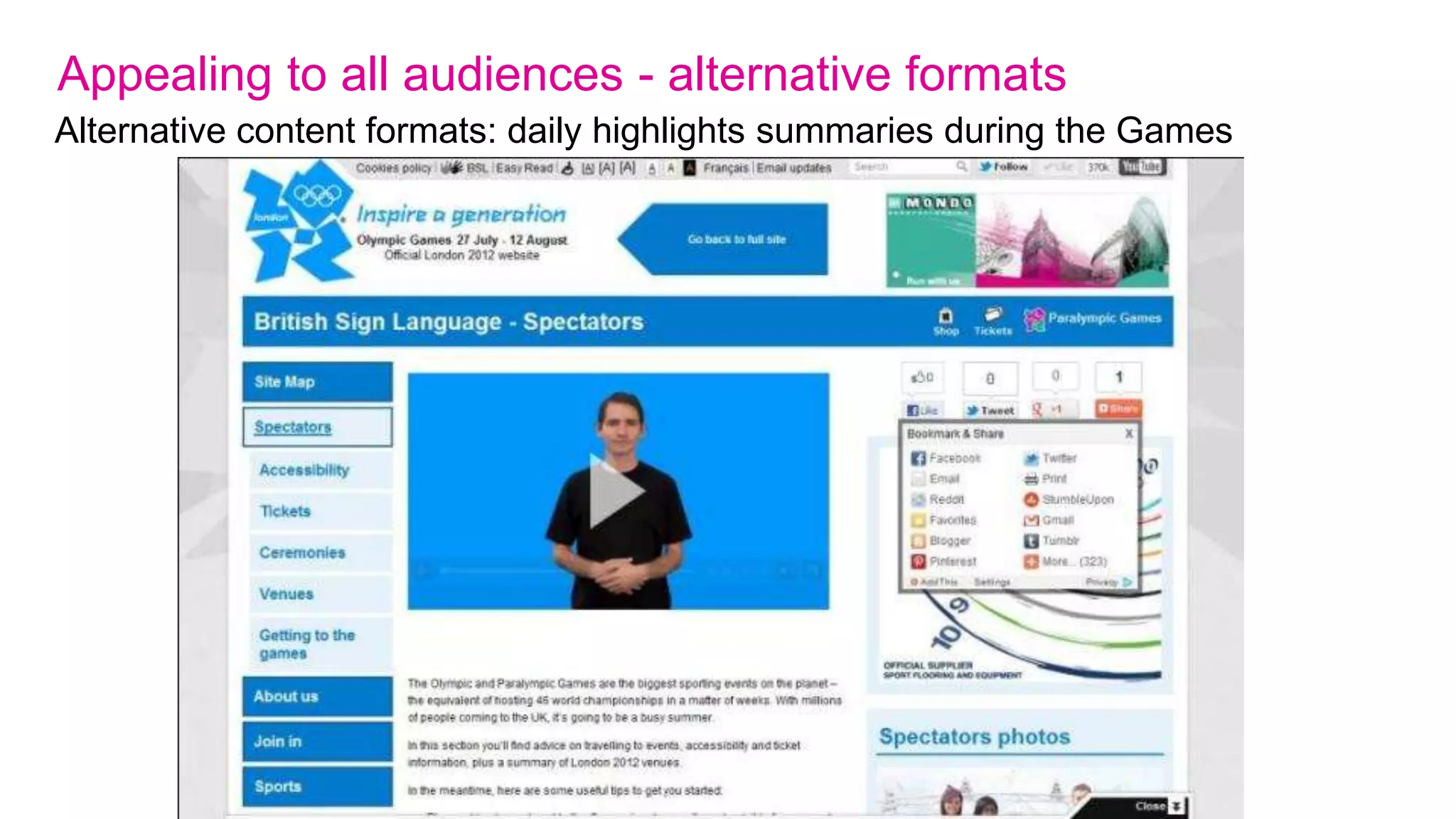 Appealing to all audiences – true accessibility
We committed to:

1. Ensuring compliance with WCAG 2.0 A and achieving AA+ accessibility

2. Providing alternative content formats – Easy Read and BSL versions of the site

3. Providing help and guidance in using the site

4. Testing with specialist usability and accessibility consultants and real users

5. Using Plain English throughout

6. Ensuring a non-partisan site which respects and values all teams and athletes
   equally (no TeamGB bias)
 