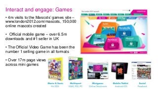 Interact and engage: Games
• 4m visits to the Mascots‟ games site –
www.london2012.com/mascots, 150,000
online mascots cre...
