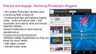 Interact and engage: Samsung Paralympic bloggers
• 50 Leading Paralympic athletes used
a Samsung Note to blog live
• Purpose-built App and backend ingests
video, audio and phone calls – fully
accessible and used by blind and visually
impaired athletes
•Assets moderated on back end and
republished on
youtube.com/paralympicsporttv
•Athletes notified of publication so they can
share via social media
• 500 videos created
• 200,000 video views
 