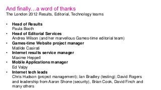 And finally…a word of thanks
The London 2012 Results, Editorial, Technology teams

•   Head of Results
    Paula Booth
•  ...