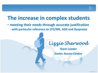 The increase in complex students
- meeting their needs through accurate justification
 - with particular reference to CFS/ME, ASD and Dyspraxia



                            Lizzie Sherwood
                                    Team Leader
                                 Exeter Access Centre
 