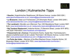 London | Kulinarische Tipps
• Gaucho | Argentinisches Steakhouse | 89 Sloane Avenue, London SW3 3DX |
www.gauchorestaurants.co.uk | sloane@gauchorestaurants.com
• La Brasserie | Ideal zum Frühstücken | 272 Brompton Road, London SW3 2AW |
www.labrasserielondon.com | enquiries@labrasserielondon.com
• The Landmark | Mondän zum Afternoon Tea | 222 Marylebone Road, London NW1
6JQ | www.landmarklondon.co.uk | restaurants.reservation@thelandmark.co.uk
• Raj Tandoori Restaurant | Indische Küche | 72 Berwick Street, London W1F 8PD |
+44 (0)20 7439 0035 | www.facebook.com/rajtandoori
• Poissonnerie de L‘Avenue | Französiche Küche, Oyster Bar, Fischrestaurant |
absolut empfehlenswert ist der Lobster Thermidor! | 82 Sloane Avenue, London SW3
3DZ | www.poissonneriedelavenue.com | info@poissonnerie.co.uk
• La Porte des Indes – Member of the Blue Elephant Group | Indische Küche | 32
Bryanston Street, London W1H 7EG | www.laportedesindes.com/london |
london@laportedesindes.com




                               www.bestofgolfandski.com
 
