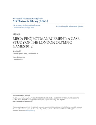 Association for Information Systems
AIS Electronic Library (AISeL)
UK Academy for Information Systems
Conference Proceedings 2010
UK Academy for Information Systems
3-23-2010
MEGA-PROJECT MANAGEMENT: A CASE
STUDY OF THE LONDON OLYMPIC
GAMES 2012
Sean Dodd
University of East London, s.dodd@uel.ac.uk
Visva Sathasivam
Lambeth Council
This material is brought to you by the UK Academy for Information Systems at AIS Electronic Library (AISeL). It has been accepted for inclusion in
UK Academy for Information Systems Conference Proceedings 2010 by an authorized administrator of AIS Electronic Library (AISeL). For more
information, please contact elibrary@aisnet.org.
Recommended Citation
Dodd, Sean and Sathasivam, Visva, "MEGA-PROJECT MANAGEMENT: A CASE STUDY OF THE LONDON OLYMPIC
GAMES 2012" (2010). UK Academy for Information Systems Conference Proceedings 2010. Paper 19.
http://aisel.aisnet.org/ukais2010/19
 