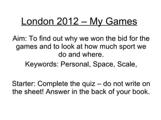 London 2012 – My Games Aim: To find out why we won the bid for the games and to look at how much sport we do and where. Keywords: Personal, Space, Scale, Starter: Complete the quiz – do not write on the sheet! Answer in the back of your book. 
