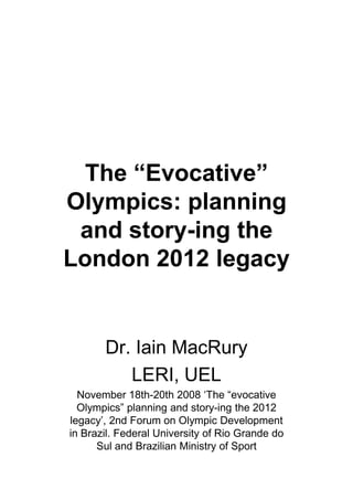 The “Evocative”
Olympics: planning
 and story-ing the
London 2012 legacy


       Dr. Iain MacRury
          LERI, UEL
  November 18th-20th 2008 ‘The “evocative
  Olympics” planning and story-ing the 2012
legacy’, 2nd Forum on Olympic Development
in Brazil. Federal University of Rio Grande do
      Sul and Brazilian Ministry of Sport
 
