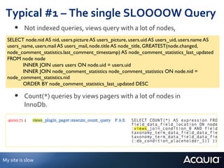Typical	
  #1	
  –	
  The	
  single	
  SLOOOOW	
  Query	
  
          •  Not	
  indexed	
  queries,	
  views	
  query	
  with	
  a	
  lot	
  of	
  nodes,	
  	
  
    SELECT node.nid AS nid, users.picture AS users_picture, users.uid AS users_uid, users.name AS
    users_name, users.mail AS users_mail, node.title AS node_title, GREATEST(node.changed,
    node_comment_statistics.last_comment_timestamp) AS node_comment_statistics_last_updated
    FROM node node 	

            	

INNER JOIN users users ON node.uid = users.uid 	

            	

INNER JOIN node_comment_statistics node_comment_statistics ON node.nid =
    node_comment_statistics.nid 	

       	
   	

ORDER BY node_comment_statistics_last_updated DESC	

          •  Count(*)	
  queries	
  by	
  views	
  pagers	
  with	
  a	
  lot	
  of	
  nodes	
  in	
  
                  InnoDb.	
  




My	
  site	
  is	
  slow	
  
 