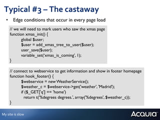 Typical	
  #3	
  –	
  The	
  castaway	
  
     •  Edge conditions that occur in every page load	

         // we will need to mark users who saw the xmas page	

         function xmas_init() {	

               	

global $user;	

               	

$user = add_xmas_tree_to_user($user);	

               	

user_save($user);	

               	

variable_set(‘xmas_is_coming’, 1);	

         }	


         // connect to webservice to get information and show in footer homepage	

         function hook_footer() {	

               	

$webservice = new WeatherService();	

               	

$weather_c = $webservice->get('weather', 'Madrid');	

               	

if ($_GET['q'] == 'home')	

               	

 return t('%degrees degrees.', array('%degrees', $weather_c)); 	

	

         }	


My	
  site	
  is	
  slow	
  
 