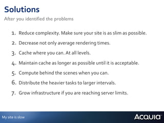 Solutions	
  
  After you identiﬁed the problems	


           1.  Reduce	
  complexity.	
  Make	
  sure	
  your	
  site	
  is	
  as	
  slim	
  as	
  possible.	
  
           2.  Decrease	
  not	
  only	
  average	
  rendering	
  times.	
  
           3.  Cache	
  where	
  you	
  can.	
  At	
  all	
  levels.	
  
           4.  Maintain	
  cache	
  as	
  longer	
  as	
  possible	
  until	
  it	
  is	
  acceptable.	
  
           5.  Compute	
  behind	
  the	
  scenes	
  when	
  you	
  can.	
  
           6.  Distribute	
  the	
  heavier	
  tasks	
  to	
  larger	
  intervals.	
  
           7.  Grow	
  infrastructure	
  if	
  you	
  are	
  reaching	
  server	
  limits.	
  


My	
  site	
  is	
  slow	
  
 
