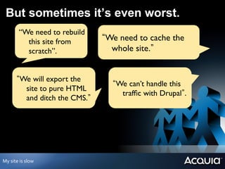 But sometimes it’s even worst.
              “We need to rebuild
                this site from          We need to cache the
                scratch”.	

             whole site.


              We will export the
                                          We can’t handle this
               site to pure HTML
                                           trafﬁc with Drupal .	

               and ditch the CMS. 	





My	
  site	
  is	
  slow	
  
 