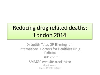 Reducing drug related deaths: 
London 2014 
Dr Judith Yates GP Birmingham 
International Doctors for Healthier Drug 
Policies 
IDHDP.com 
SMMGP website moderator 
@judithyates1 
dryates@btinternet.com 
 