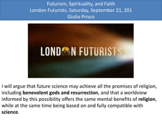 Futurism, Spirituality, and Faith
London Futurists, Saturday, September 21, 201
Giulio Prisco
I will argue that future science may achieve all the promises of religion,
including benevolent gods and resurrection, and that a worldview
informed by this possibility offers the same mental benefits of religion,
while at the same time being based on and fully compatible with
science.
 