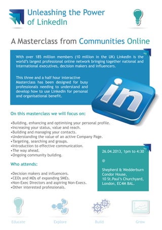 Unleashing the Power
          of LinkedIn

A Masterclass from Communities Online
   With over 185 million members (10 million in the UK) LinkedIn is the
   world’s largest professional online network bringing together national and
   international executives, decision makers and influencers.


   This three and a half hour interactive
   Masterclass has been designed for busy
   professionals needing to understand and
   develop how to use LinkedIn for personal
   and organisational benefit.



On this masterclass we will focus on:

•Building, enhancing and optimising your personal profile.
•Increasing your status, value and reach.
•Building and managing your contacts.
•Understanding the value of an active Company Page.
•Targeting, searching and groups.
•Introduction to effective communication.
•The way ahead.                                     26.04.2013, 1pm to 4:30
•Ongoing community building.
                                                    @
Who attends:
                                                    Shepherd & Wedderburn
•Decision makers and influencers.                   Condor House,
•CEOs and MDs of expanding SMEs.                    10 St.Paul’s Churchyard,
•Non-Exec Directors and aspiring Non-Execs.         London, EC4M 8AL.
•Other interested professionals.




Educate                 Explore                 Build                   Grow
 