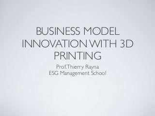BUSINESS MODEL
INNOVATION WITH 3D
PRINTING
Prof. Thierry Rayna
ESG Management School

 