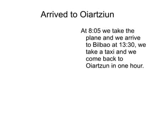 Arrived to Oiartziun At 8:05 we take the plane and we arrive to Bilbao at 13:30, we take a taxi and we come back to Oiartzun in one hour. 
