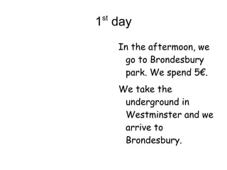 1 st  day  In the aftermoon, we go to Brondesbury park. We spend 5€. We take the underground in Westminster and we arrive to Brondesbury. 