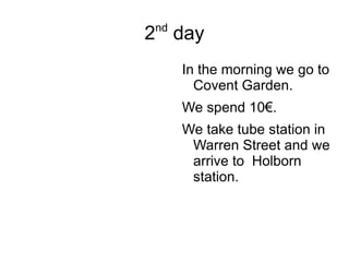 2 nd  day In the morning we go to Covent Garden. We spend 10€. We take tube station in Warren Street and we arrive to  Holborn station. 