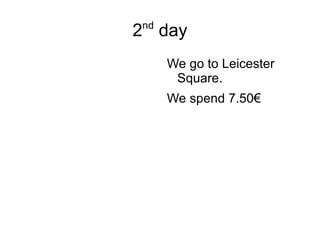 2 nd  day We go to Leicester Square. We spend 7.50€ 