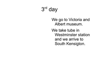 3 rd  day We go to Victoria and Albert museum. We take tube in Westminster station and we arrive to South Kensigton. 