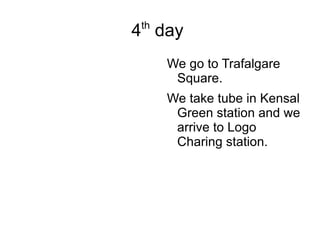 4 th  day  We go to Trafalgare Square. We take tube in Kensal Green station and we arrive to Logo Charing station. 