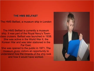 THE HMS BELFASTTHE HMS BELFAST
The HMS Belfast, a museum ship in London
The HMS Belfast is currently a museum
ship. It was part of the Royal Navy’s Town-
class cruisers. Belfast was launched in 1938.
She was active in the World War II, the
Korean War and was later stationed in the
Far East.
She was opened to the public in 1971. The
museum gives visitors an opportunity to
understand how the innards of the ship look
and how it would have worked.
 